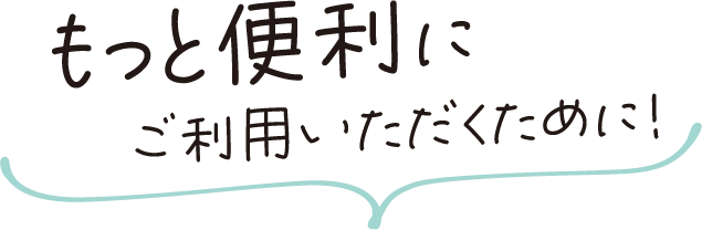 もっと便利にご利用いただくために！